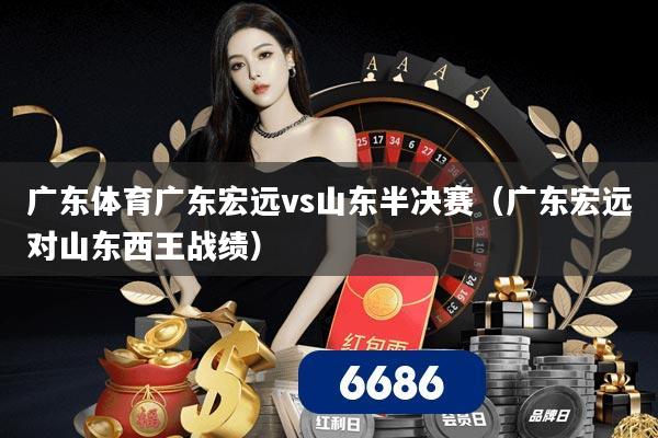 广东体育广东宏远vs山东半决赛(广东宏远对山东西王战绩)